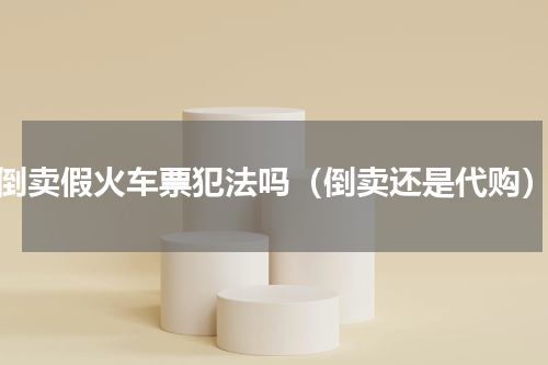 倒卖假火车票犯法吗（倒卖还是代购）