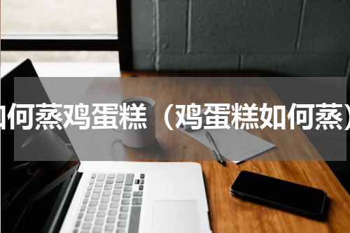如何蒸鸡蛋糕（鸡蛋糕如何蒸）