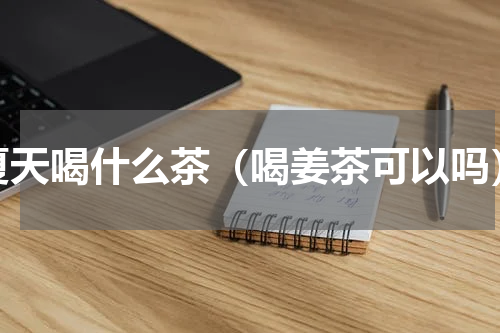 夏天喝什么茶（喝姜茶可以吗）