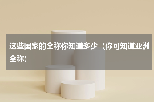 这些国家的全称你知道多少（你可知道亚洲全称）