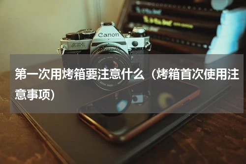 第一次用烤箱要注意什么（烤箱首次使用注意事项）