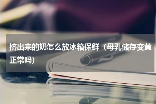 挤出来的奶怎么放冰箱保鲜（母乳储存变黄正常吗）