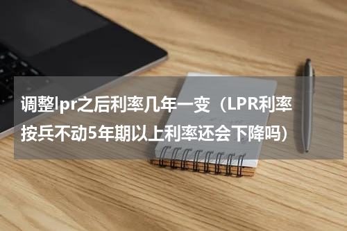调整lpr之后利率几年一变（LPR利率按兵不动5年期以上利率还会下降吗）