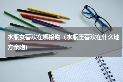 水瓶女喜欢在哪接吻（水瓶座喜欢在什么地方亲吻）