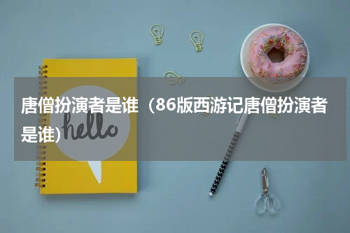 唐僧扮演者是谁（86版西游记唐僧扮演者是谁）