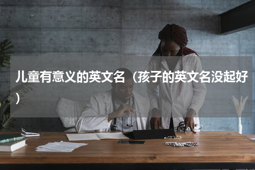 儿童有意义的英文名（孩子的英文名没起好）