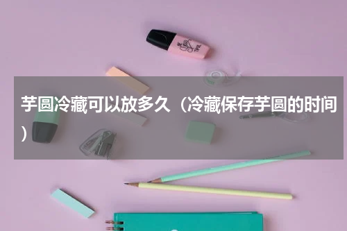 芋圆冷藏可以放多久（冷藏保存芋圆的时间）