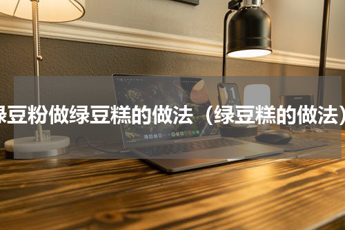绿豆粉做绿豆糕的做法（绿豆糕的做法）
