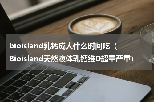 bioisland乳钙成人什么时间吃（Bioisland天然液体乳钙维D超量严重）