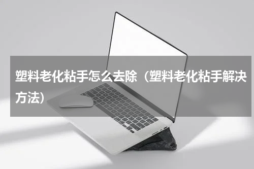 塑料老化粘手怎么去除（塑料老化粘手解决方法）