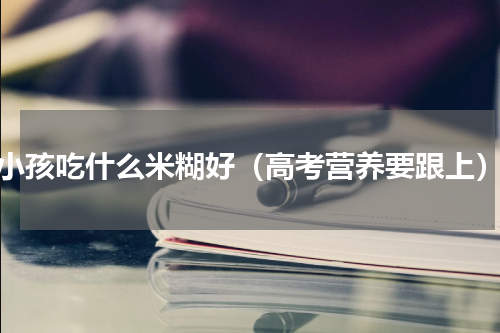 小孩吃什么米糊好（高考营养要跟上）
