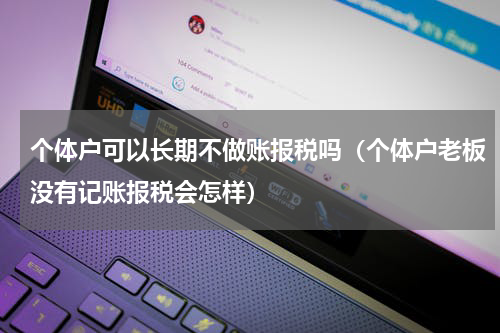 个体户可以长期不做账报税吗（个体户老板没有记账报税会怎样）
