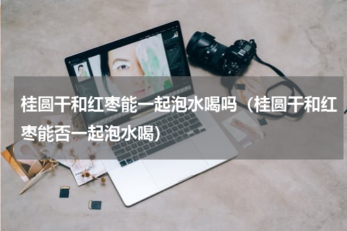 桂圆干和红枣能一起泡水喝吗（桂圆干和红枣能否一起泡水喝）