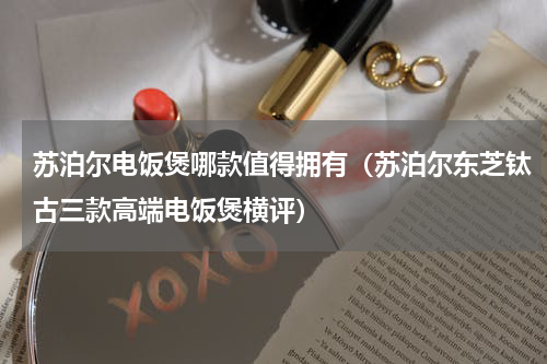 苏泊尔电饭煲哪款值得拥有（苏泊尔东芝钛古三款高端电饭煲横评）