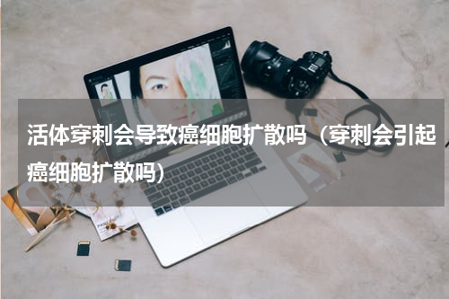 活体穿刺会导致癌细胞扩散吗（穿刺会引起癌细胞扩散吗）