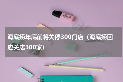 海底捞年底前将关停300门店（海底捞回应关店300家）