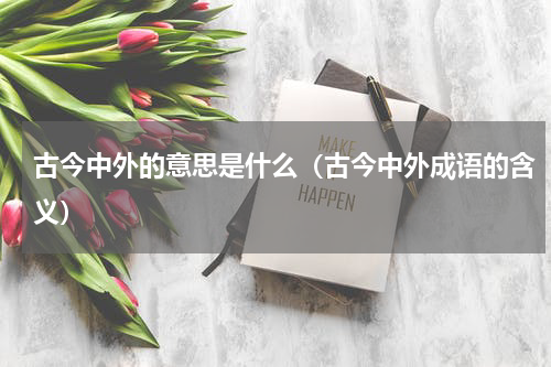 古今中外的意思是什么（古今中外成语的含义）