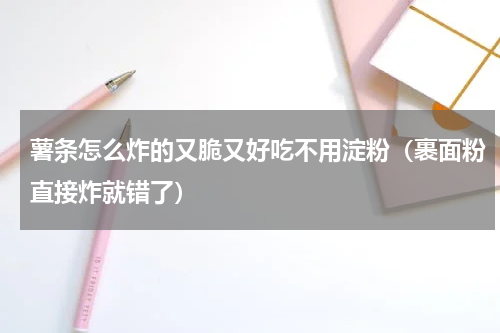 薯条怎么炸的又脆又好吃不用淀粉（裹面粉直接炸就错了）