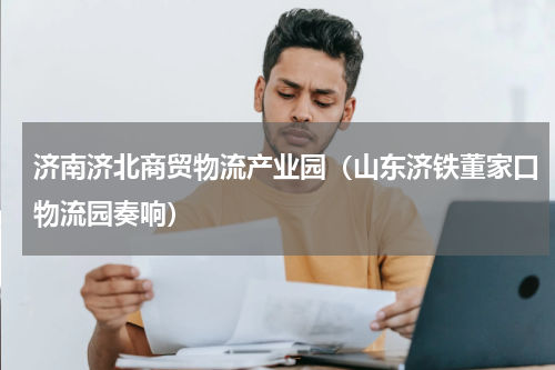 济南济北商贸物流产业园（山东济铁董家口物流园奏响）