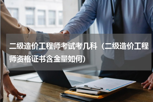 二级造价工程师考试考几科（二级造价工程师资格证书含金量如何）