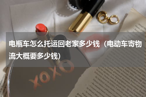 电瓶车怎么托运回老家多少钱（电动车寄物流大概要多少钱）