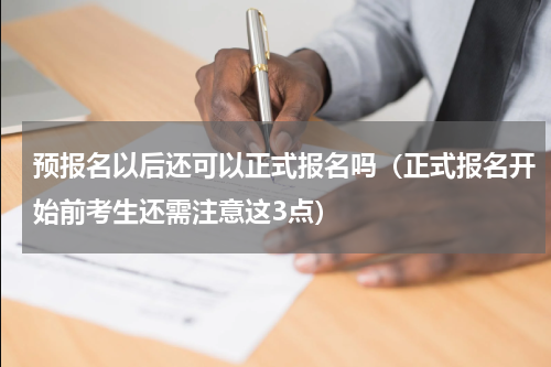 预报名以后还可以正式报名吗（正式报名开始前考生还需注意这3点）