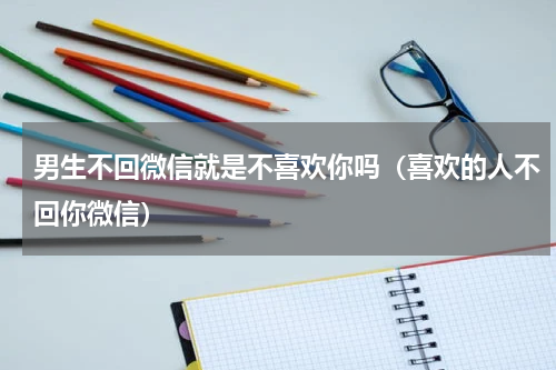 男生不回微信就是不喜欢你吗（喜欢的人不回你微信）
