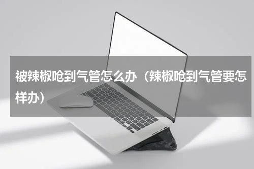 被辣椒呛到气管怎么办（辣椒呛到气管要怎样办）