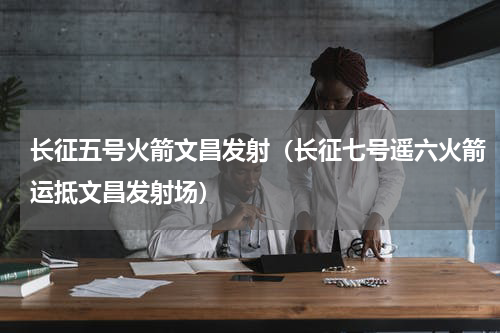 长征五号火箭文昌发射（长征七号遥六火箭运抵文昌发射场）