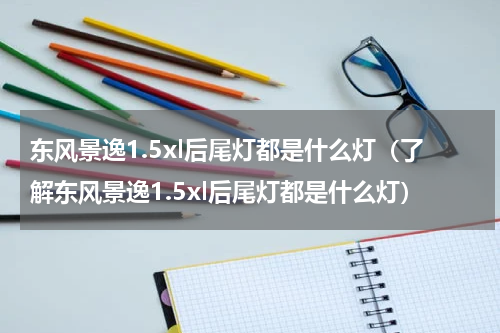 东风景逸1.5xl后尾灯都是什么灯（了解东风景逸1.5xl后尾灯都是什么灯）