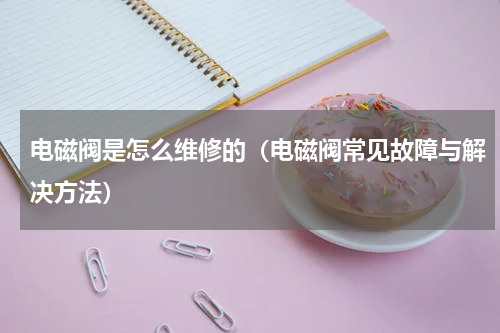 电磁阀是怎么维修的（电磁阀常见故障与解决方法）
