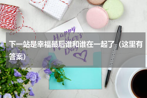 下一站是幸福最后谁和谁在一起了（这里有答案）
