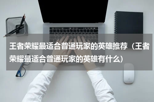 王者荣耀最适合普通玩家的英雄推荐（王者荣耀最适合普通玩家的英雄有什么）