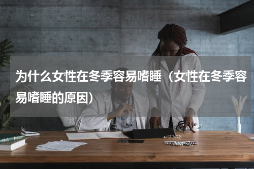 为什么女性在冬季容易嗜睡（女性在冬季容易嗜睡的原因）