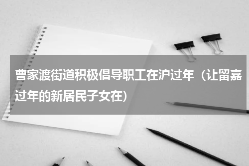 曹家渡街道积极倡导职工在沪过年（让留嘉过年的新居民子女在）