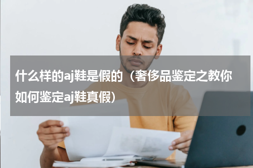 什么样的aj鞋是假的（奢侈品鉴定之教你如何鉴定aj鞋真假）