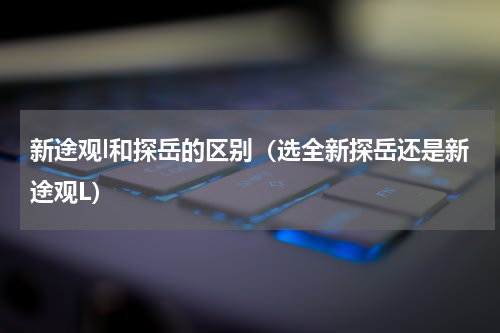 新途观l和探岳的区别（选全新探岳还是新途观L）