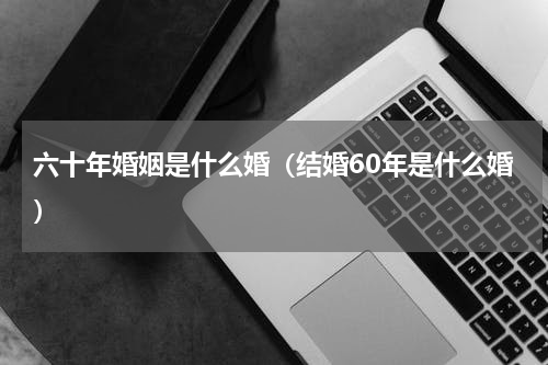六十年婚姻是什么婚（结婚60年是什么婚）