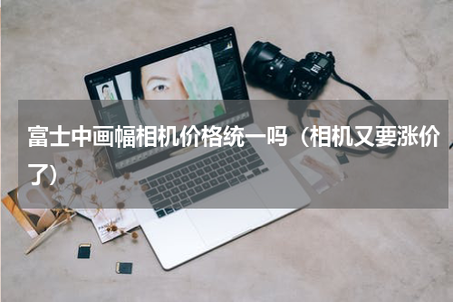 富士中画幅相机价格统一吗（相机又要涨价了）