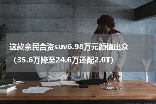 这款亲民合资suv6.98万元颜值出众（35.6万降至24.6万还配2.0T）