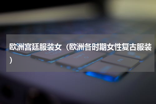 欧洲宫廷服装女（欧洲各时期女性复古服装）