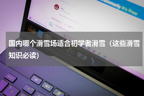 国内哪个滑雪场适合初学者滑雪（这些滑雪知识必读）