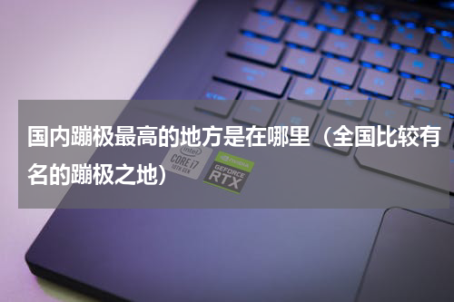 国内蹦极最高的地方是在哪里（全国比较有名的蹦极之地）