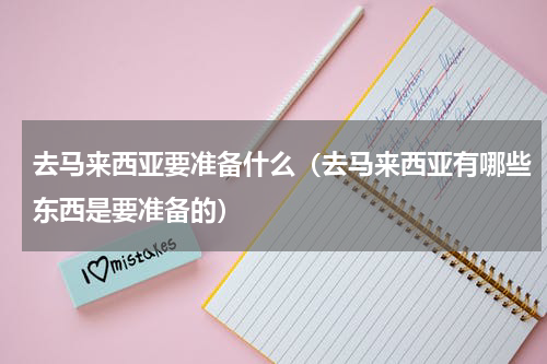 去马来西亚要准备什么（去马来西亚有哪些东西是要准备的）