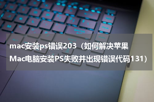 mac安装ps错误203（如何解决苹果Mac电脑安装PS失败并出现错误代码131）