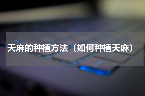 天麻的种植方法（如何种植天麻）