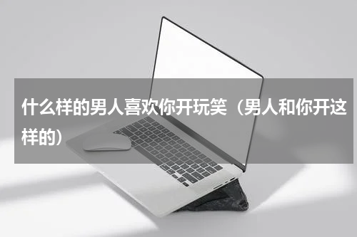 什么样的男人喜欢你开玩笑（男人和你开这样的）