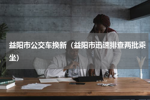 益阳市公交车换新（益阳市迅速排查两批乘坐）