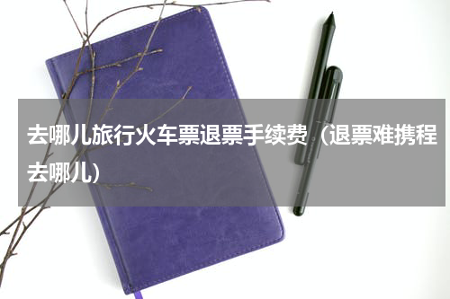 去哪儿旅行火车票退票手续费（退票难携程去哪儿）