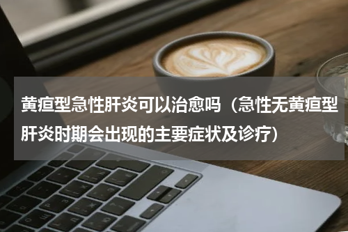 黄疸型急性肝炎可以治愈吗（急性无黄疸型肝炎时期会出现的主要症状及诊疗）